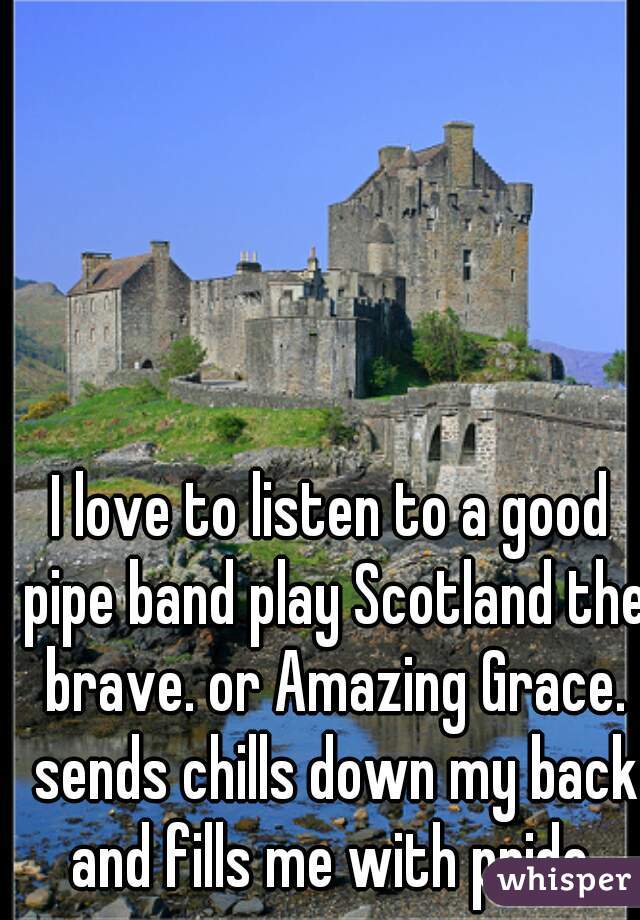 I love to listen to a good pipe band play Scotland the brave. or Amazing Grace. sends chills down my back and fills me with pride.