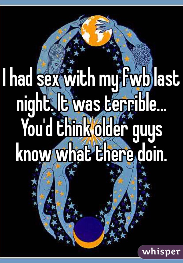 I had sex with my fwb last night. It was terrible... You'd think older guys know what there doin. 