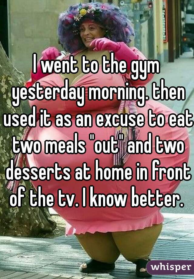 I went to the gym yesterday morning. then used it as an excuse to eat two meals "out" and two desserts at home in front of the tv. I know better. 