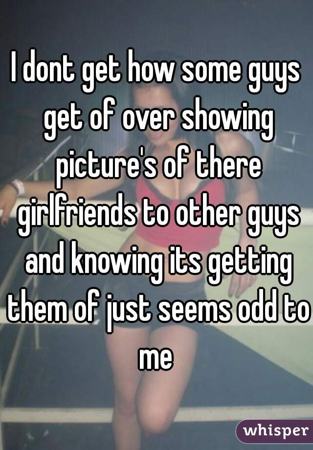 I dont get how some guys get of over showing picture's of there girlfriends to other guys and knowing its getting them of just seems odd to me 