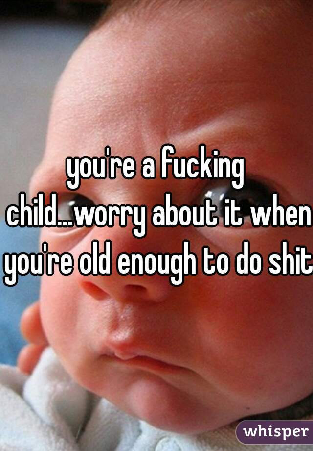 you're a fucking child...worry about it when you're old enough to do shit
