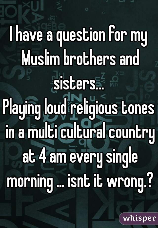 I have a question for my Muslim brothers and sisters... 
Playing loud religious tones in a multi cultural country at 4 am every single morning ... isnt it wrong.?
