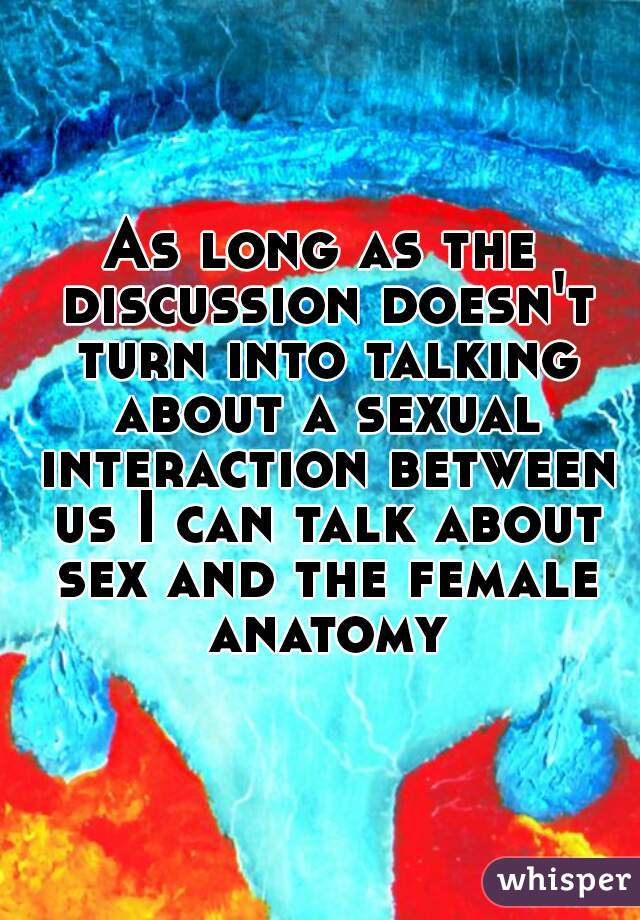 As long as the discussion doesn't turn into talking about a sexual interaction between us I can talk about sex and the female anatomy