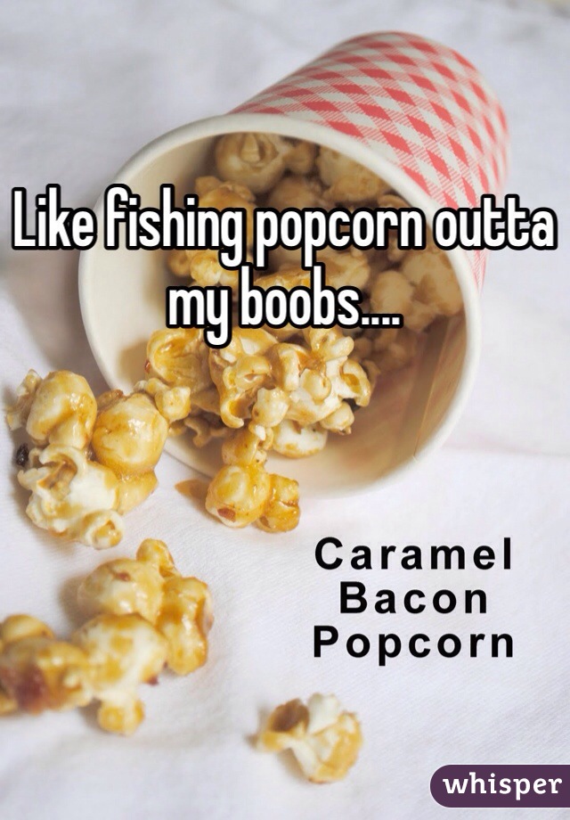 Like fishing popcorn outta my boobs....