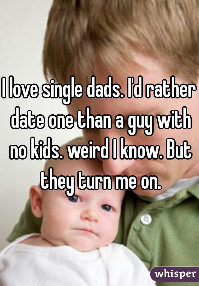 I love single dads. I'd rather date one than a guy with no kids. weird I know. But they turn me on.