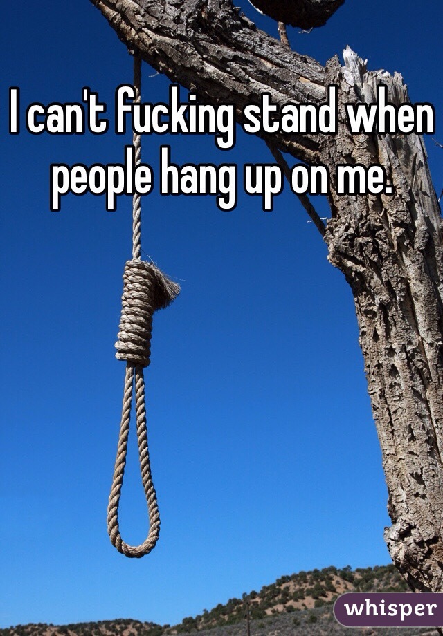 I can't fucking stand when people hang up on me.