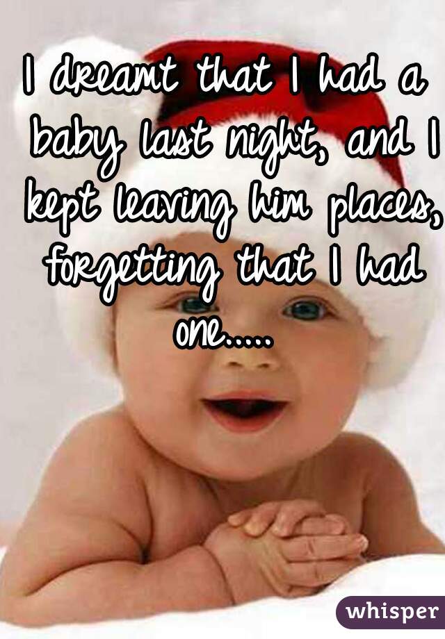 I dreamt that I had a baby last night, and I kept leaving him places, forgetting that I had one..... 