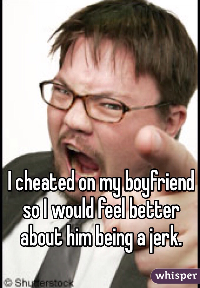 I cheated on my boyfriend so I would feel better about him being a jerk.