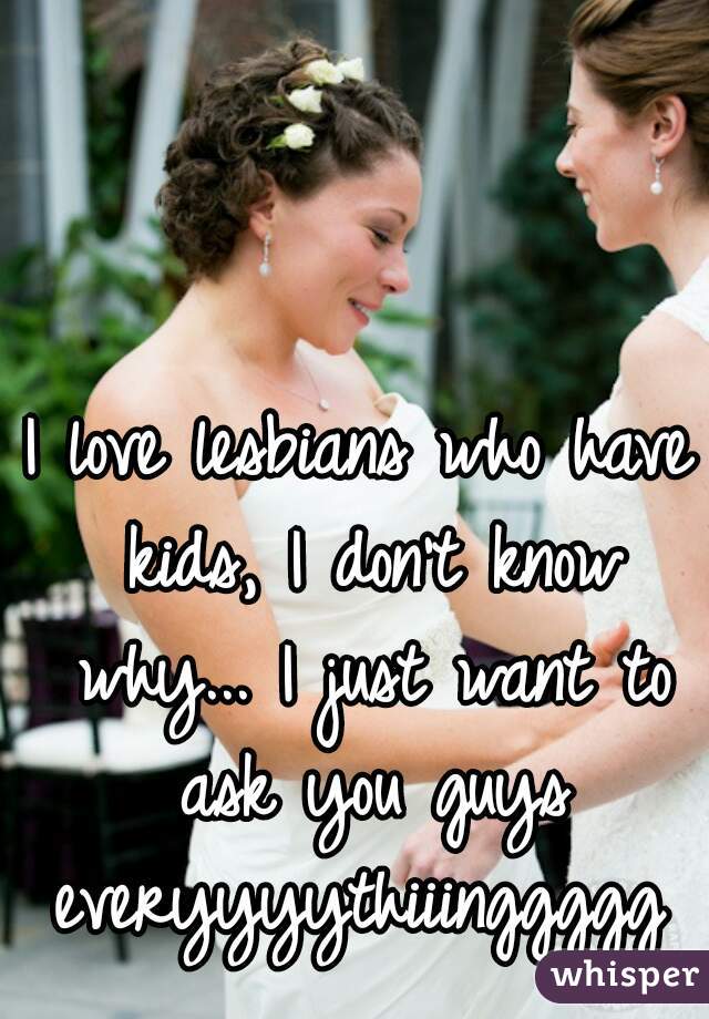 I love lesbians who have kids, I don't know why... I just want to ask you guys everyyyythiiinggggg 