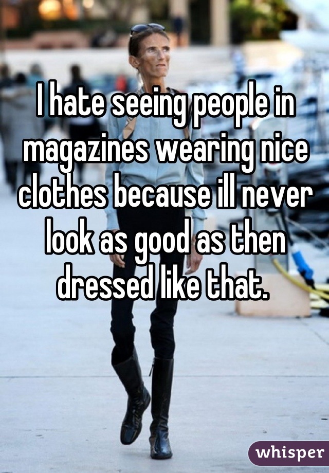 I hate seeing people in magazines wearing nice clothes because ill never look as good as then dressed like that. 