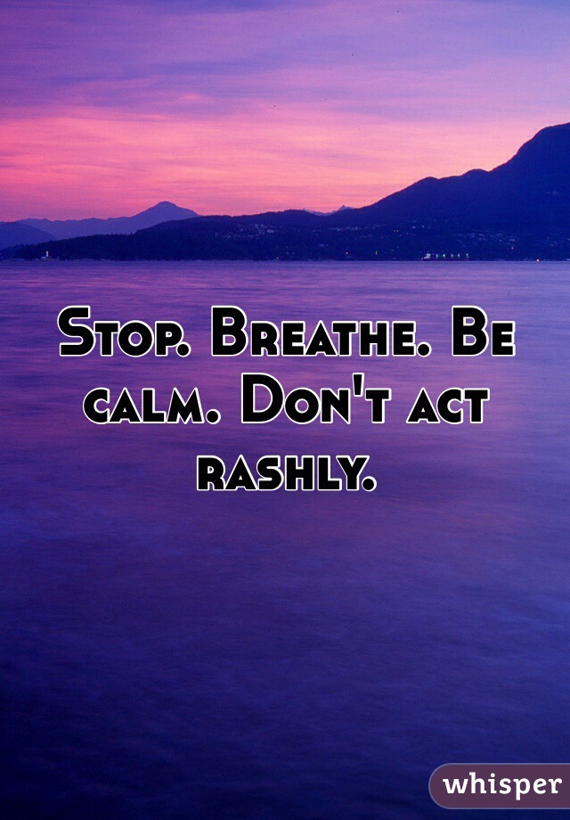 Stop. Breathe. Be calm. Don't act rashly. 