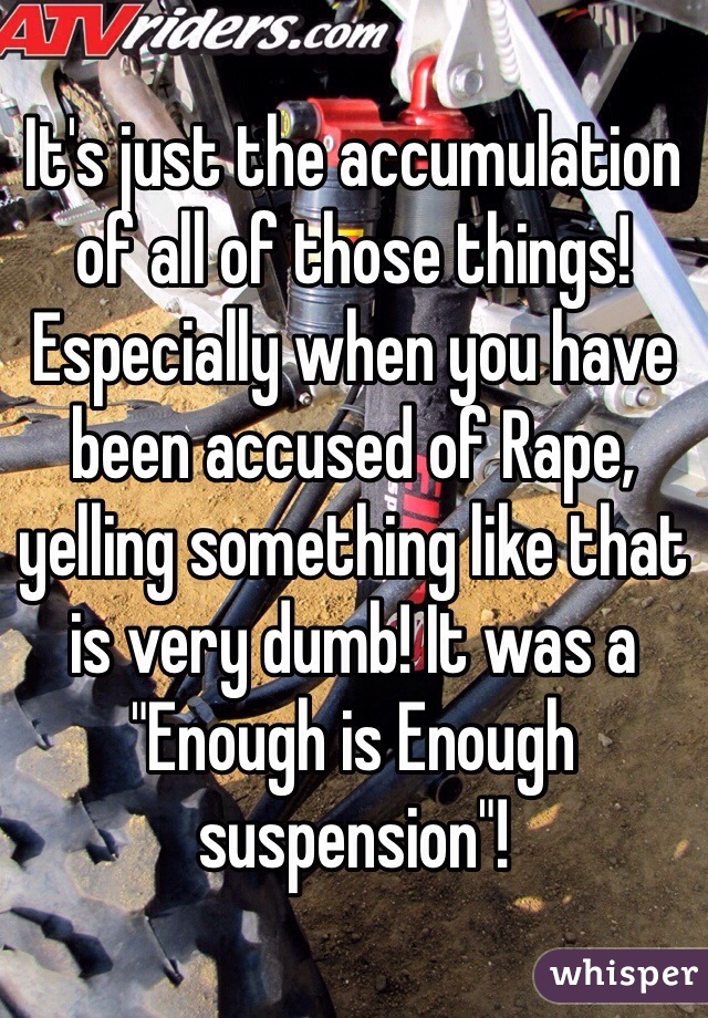 It's just the accumulation of all of those things! Especially when you have been accused of Rape, yelling something like that is very dumb! It was a "Enough is Enough suspension"!