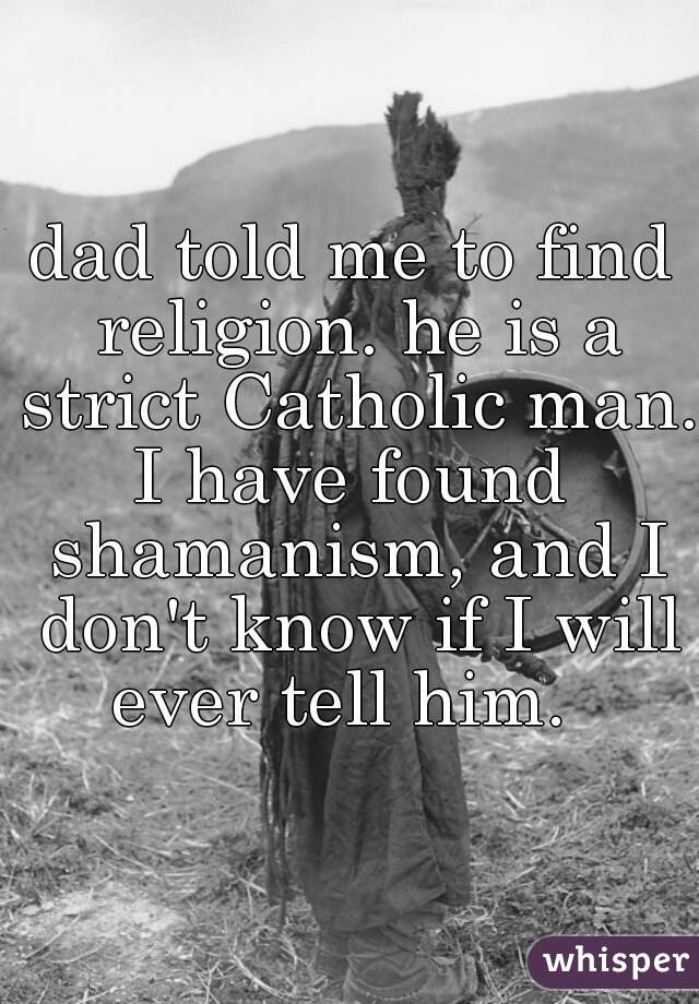 dad told me to find religion. he is a strict Catholic man.

I have found shamanism, and I don't know if I will ever tell him.  