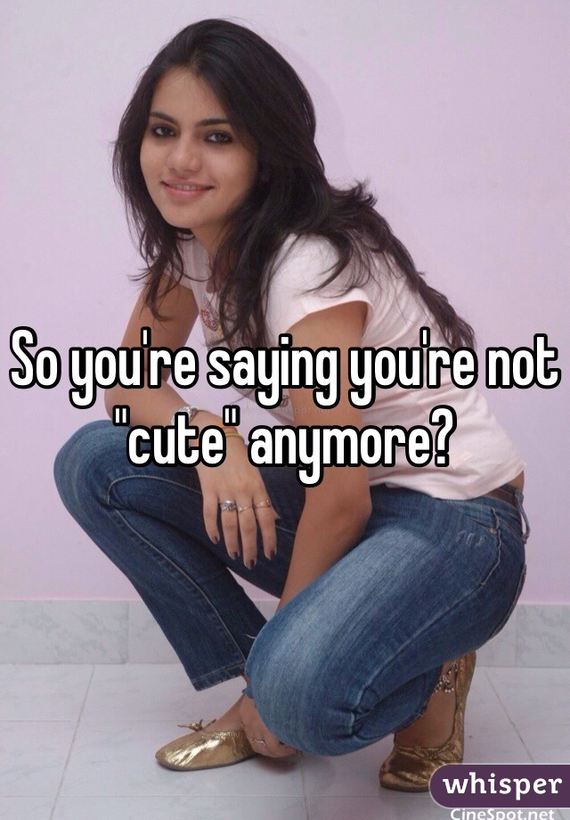 So you're saying you're not "cute" anymore?