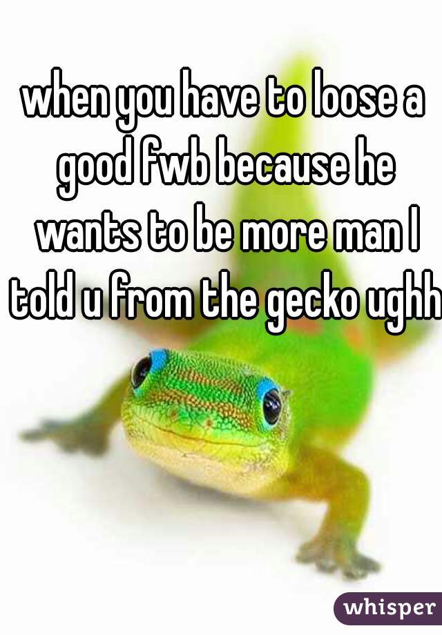 when you have to loose a good fwb because he wants to be more man I told u from the gecko ughh 