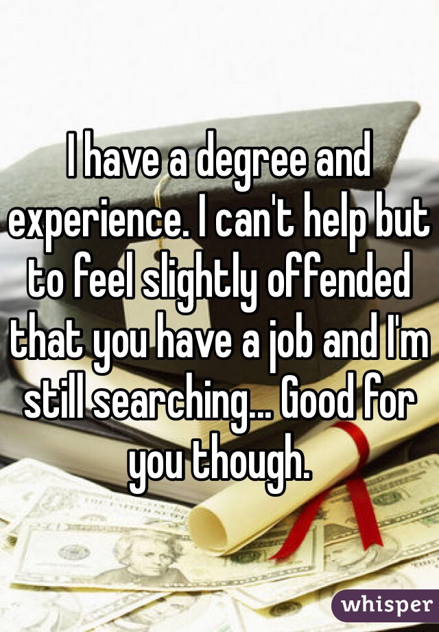I have a degree and experience. I can't help but to feel slightly offended that you have a job and I'm still searching... Good for you though.