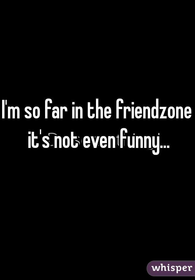 I'm so far in the friendzone it's not even funny...