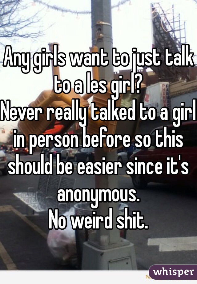 Any girls want to just talk to a les girl?
Never really talked to a girl in person before so this should be easier since it's anonymous.
No weird shit.