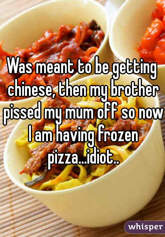 Was meant to be getting chinese, then my brother pissed my mum off so now I am having frozen pizza...idiot..