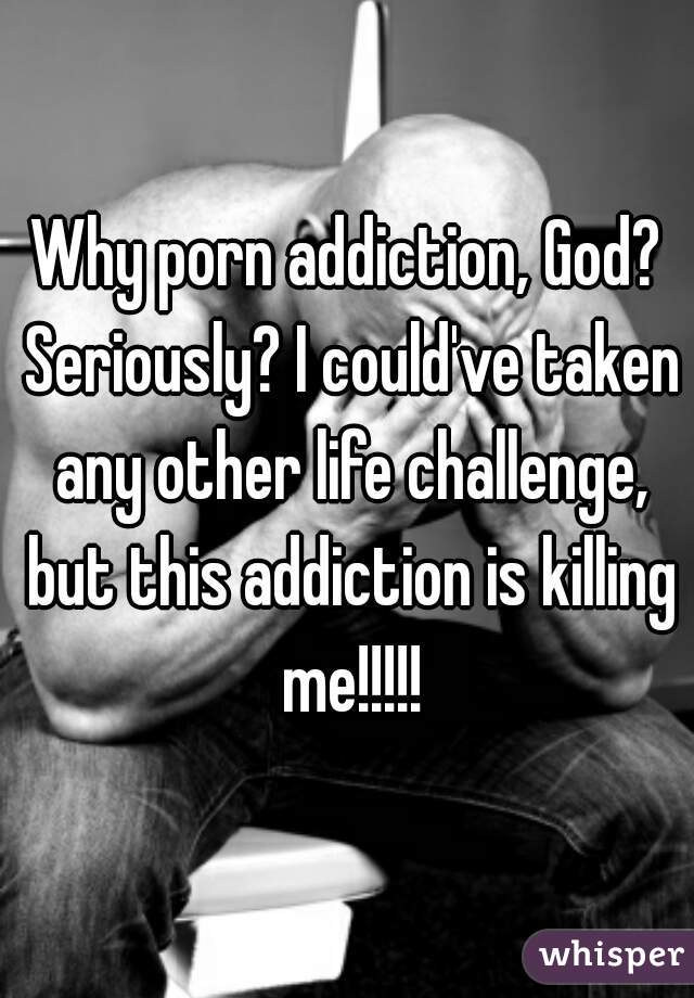 Why porn addiction, God? Seriously? I could've taken any other life challenge, but this addiction is killing me!!!!!