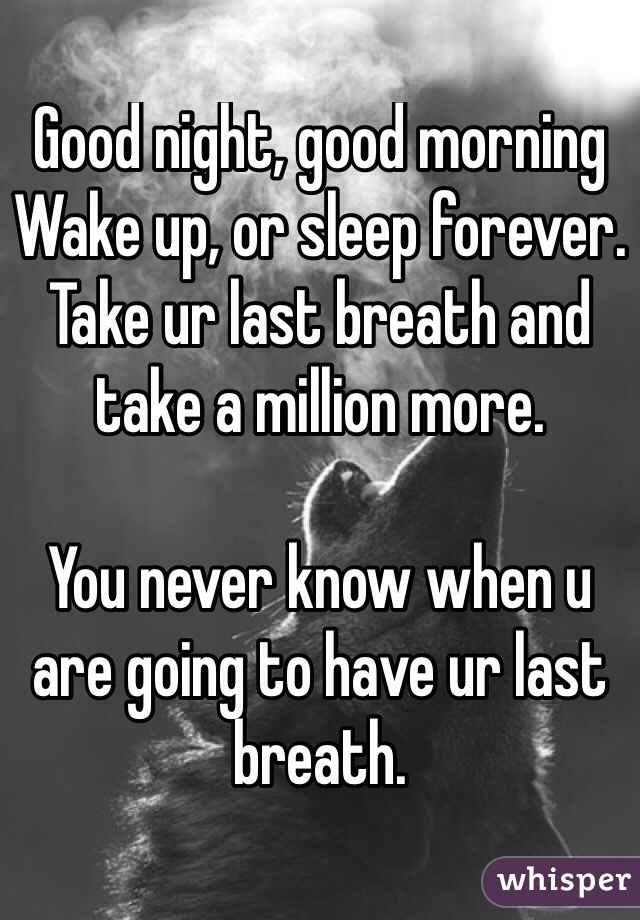 Good night, good morning
Wake up, or sleep forever.
Take ur last breath and take a million more.

You never know when u are going to have ur last breath.
