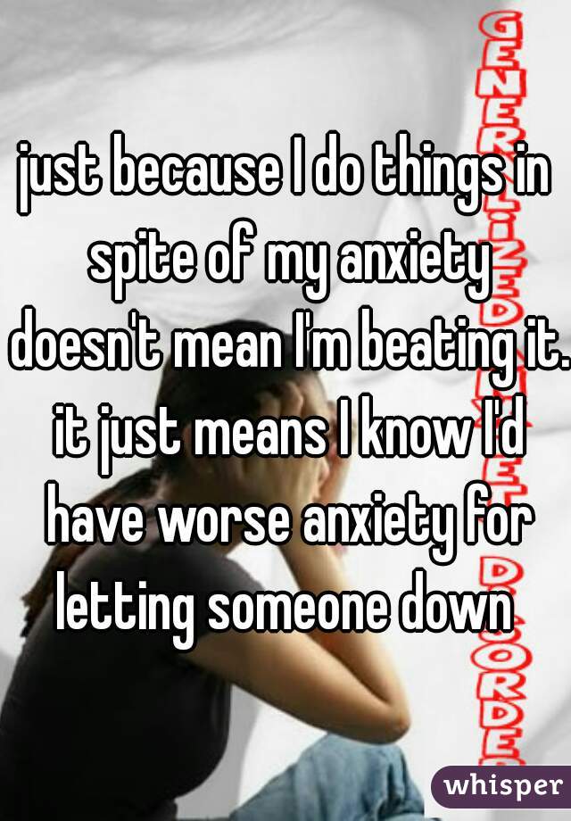 just because I do things in spite of my anxiety doesn't mean I'm beating it. it just means I know I'd have worse anxiety for letting someone down 