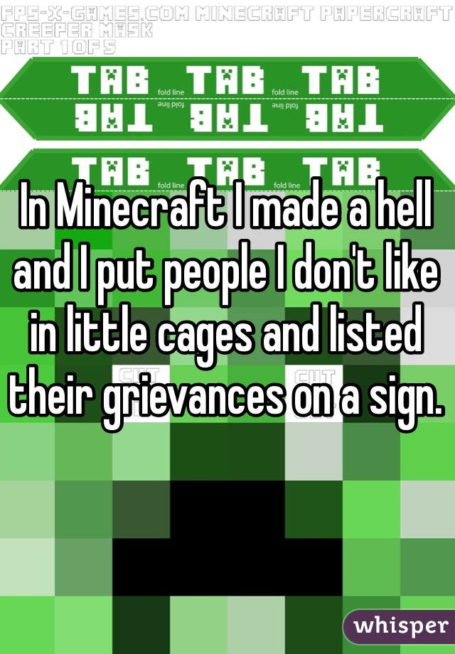 In Minecraft I made a hell and I put people I don't like in little cages and listed their grievances on a sign. 