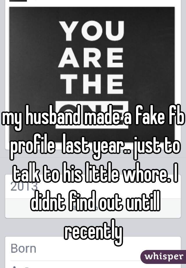 my husband made a fake fb profile  last year.. just to talk to his little whore. I didnt find out untill recently 