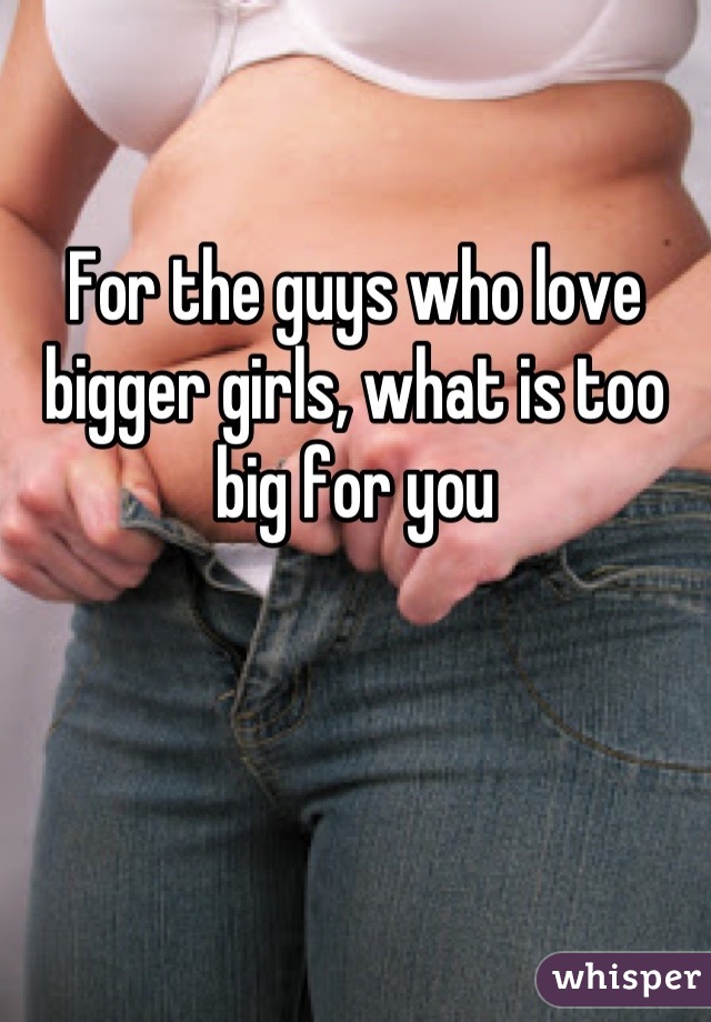 For the guys who love bigger girls, what is too big for you