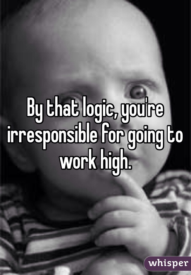 By that logic, you're irresponsible for going to work high.