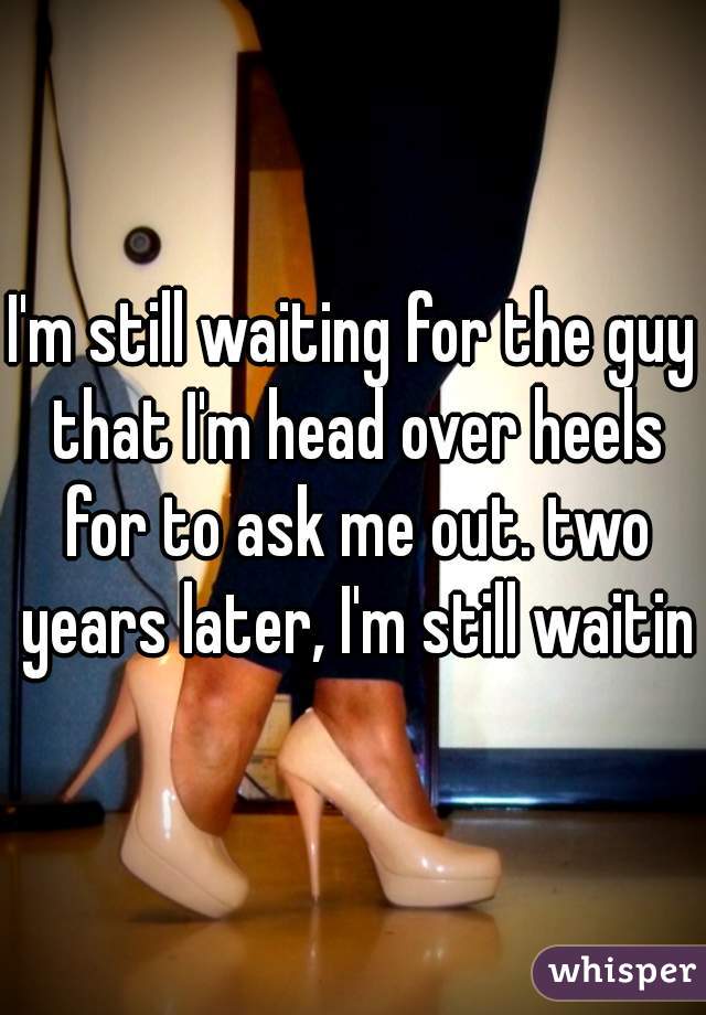 I'm still waiting for the guy that I'm head over heels for to ask me out. two years later, I'm still waiting