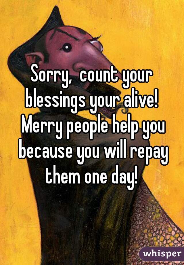 Sorry,  count your blessings your alive!  Merry people help you because you will repay them one day! 