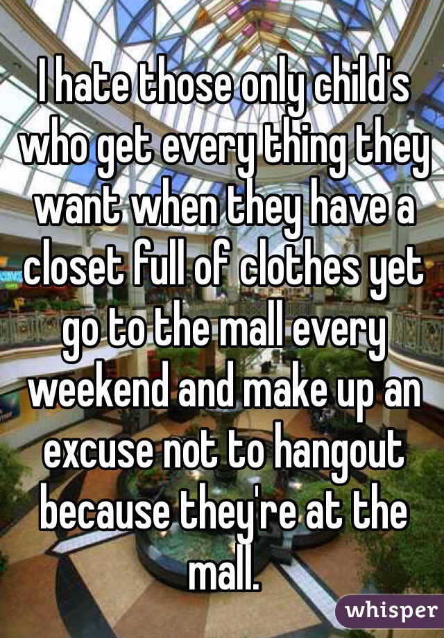 I hate those only child's who get every thing they want when they have a closet full of clothes yet go to the mall every weekend and make up an excuse not to hangout because they're at the mall.