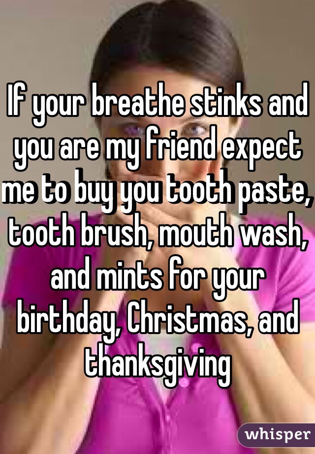 If your breathe stinks and you are my friend expect me to buy you tooth paste, tooth brush, mouth wash, and mints for your birthday, Christmas, and thanksgiving 