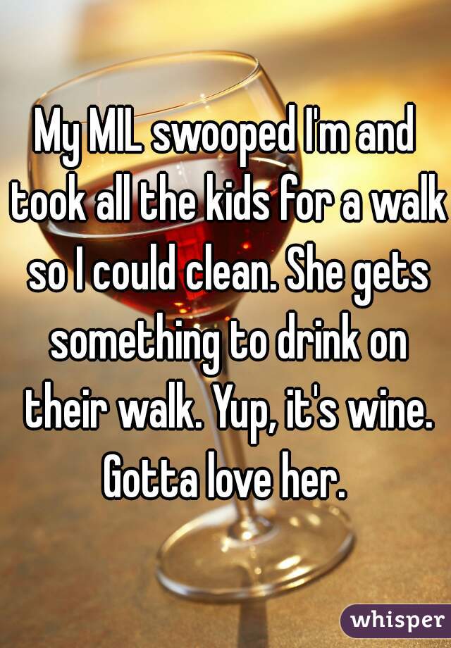 My MIL swooped I'm and took all the kids for a walk so I could clean. She gets something to drink on their walk. Yup, it's wine. Gotta love her. 