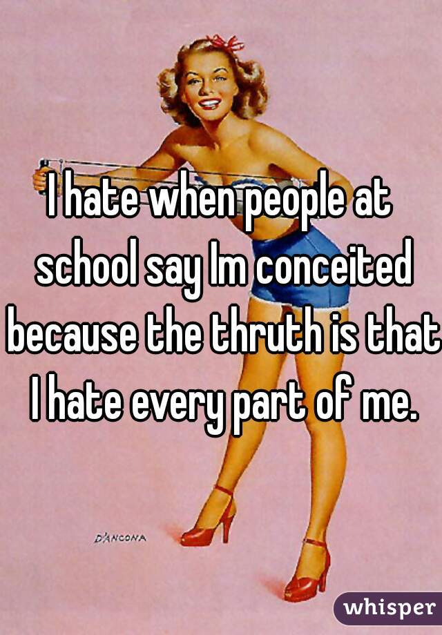 I hate when people at school say Im conceited because the thruth is that I hate every part of me.