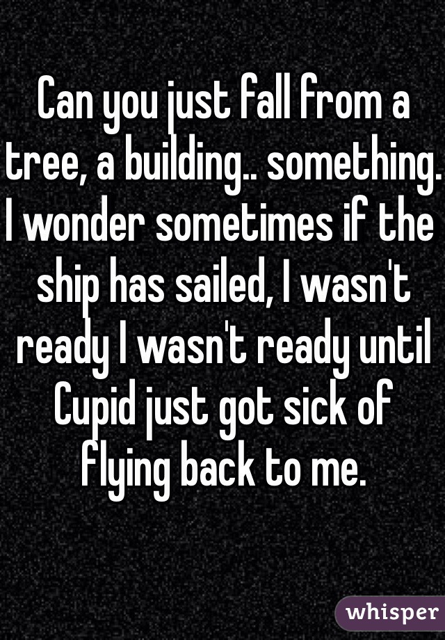 Can you just fall from a tree, a building.. something. I wonder sometimes if the ship has sailed, I wasn't ready I wasn't ready until Cupid just got sick of flying back to me.