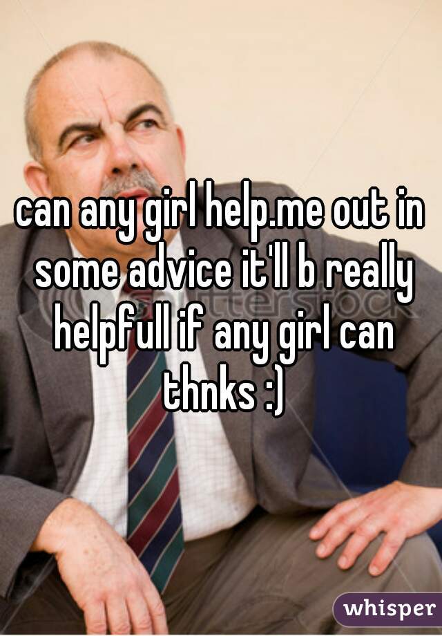 can any girl help.me out in some advice it'll b really helpfull if any girl can thnks :)
