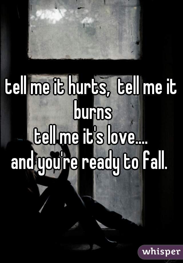 tell me it hurts,  tell me it burns
tell me it's love....
and you're ready to fall. 