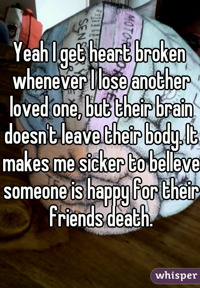 Yeah I get heart broken whenever I lose another loved one, but their brain doesn't leave their body. It makes me sicker to belIeve someone is happy for their friends death.