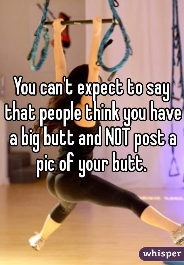 You can't expect to say that people think you have a big butt and NOT post a pic of your butt. 