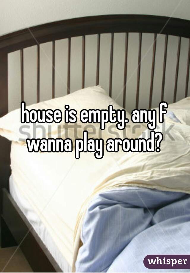 house is empty. any f wanna play around? 