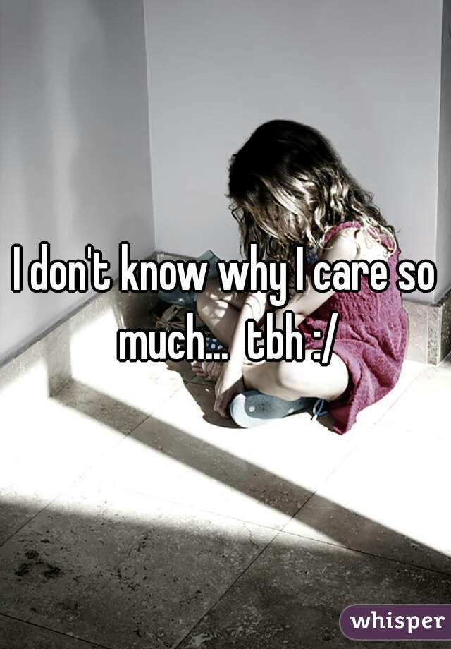 I don't know why I care so much...  tbh :/