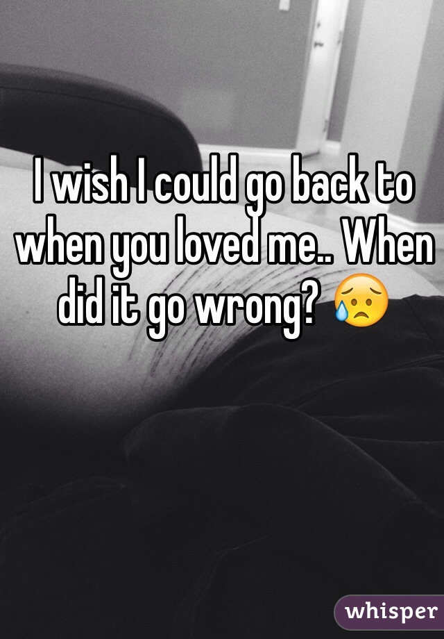 I wish I could go back to when you loved me.. When did it go wrong? 😥