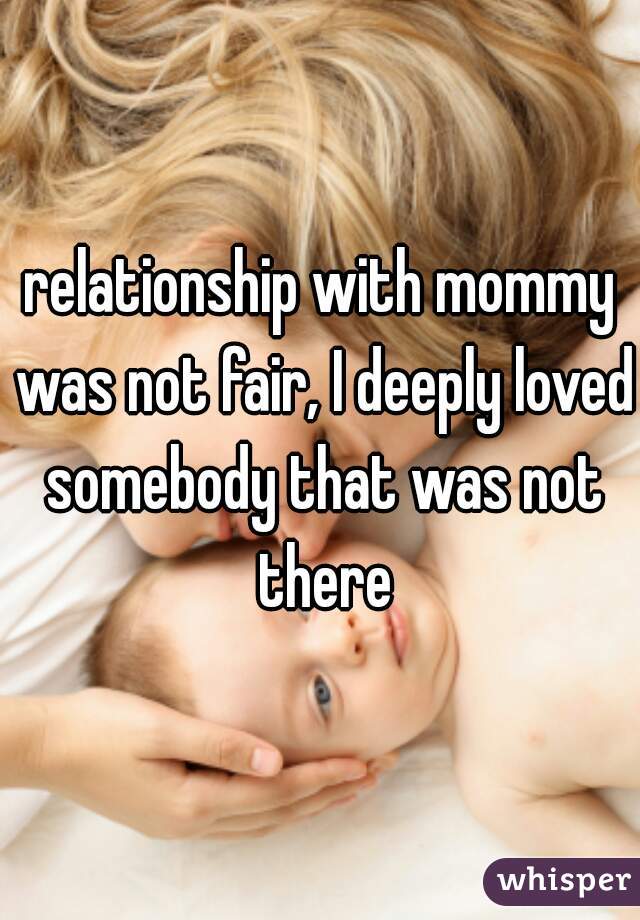 relationship with mommy was not fair, I deeply loved somebody that was not there