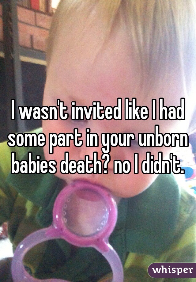 I wasn't invited like I had some part in your unborn babies death? no I didn't. 
