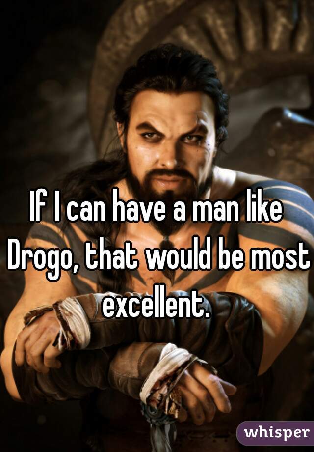 If I can have a man like Drogo, that would be most excellent. 