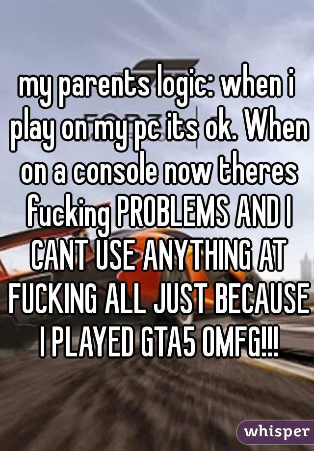 my parents logic: when i play on my pc its ok. When on a console now theres fucking PROBLEMS AND I CANT USE ANYTHING AT FUCKING ALL JUST BECAUSE I PLAYED GTA5 OMFG!!!