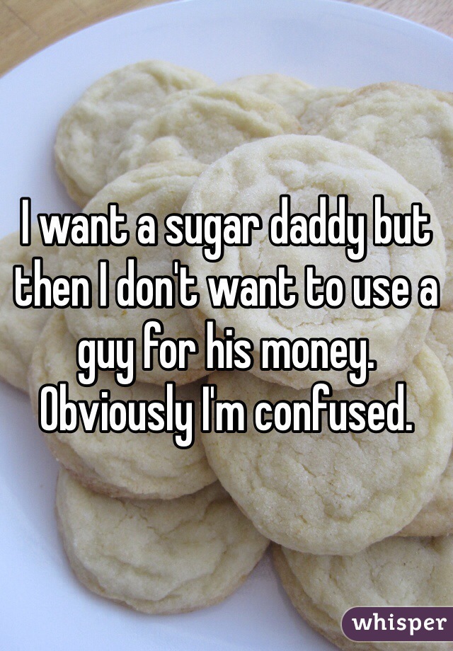 I want a sugar daddy but then I don't want to use a guy for his money. Obviously I'm confused. 
