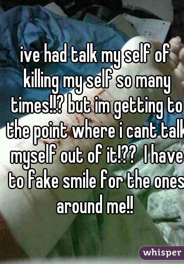 ive had talk my self of killing my self so many times!!? but im getting to the point where i cant talk myself out of it!??  I have to fake smile for the ones around me!! 

 